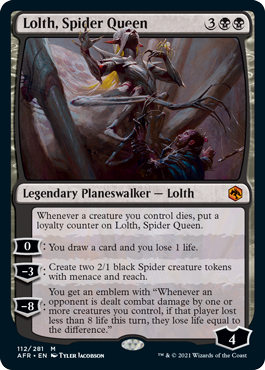 Lolth, Spider Queen
 Whenever a creature you control dies, put a loyalty counter on Lolth, Spider Queen.0: You draw a card and you lose 1 life.?3: Create two 2/1 black Spider creature tokens with menace and reach.?8: You get an emblem with "Whenever an opponent is dealt comba
